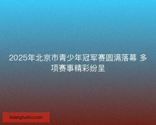 2025年北京市青少年冠军赛圆满落幕 多项赛事精彩纷呈