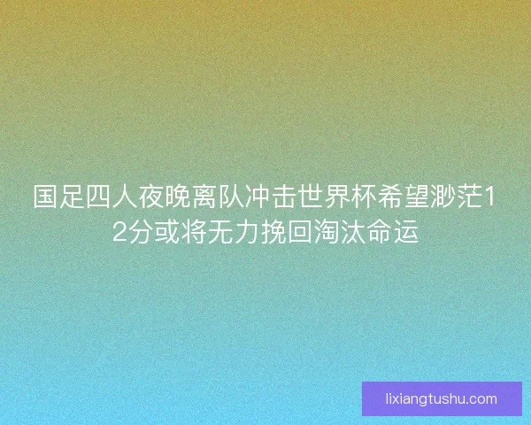 国足四人夜晚离队冲击世界杯希望渺茫12分或将无力挽回淘汰命运