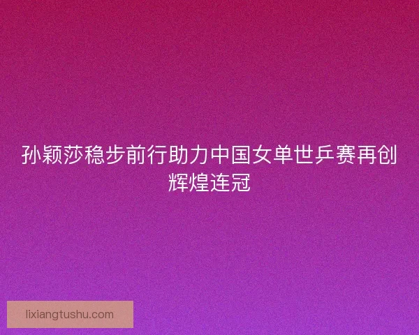 孙颖莎稳步前行助力中国女单世乒赛再创辉煌连冠