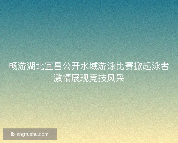 畅游湖北宜昌公开水域游泳比赛掀起泳者激情展现竞技风采