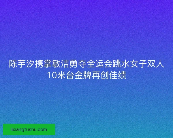陈芋汐携掌敏洁勇夺全运会跳水女子双人10米台金牌再创佳绩