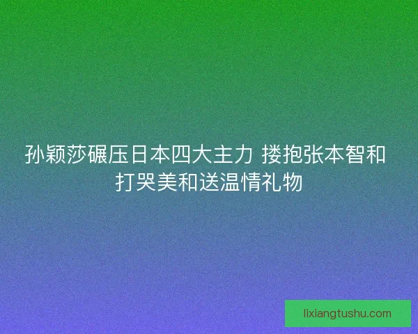 孙颖莎碾压日本四大主力 搂抱张本智和 打哭美和送温情礼物