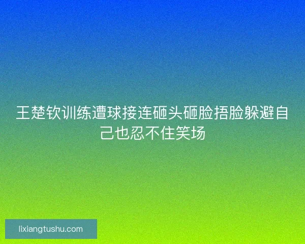 王楚钦训练遭球接连砸头砸脸捂脸躲避自己也忍不住笑场