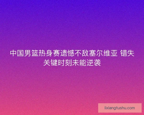 中国男篮热身赛遗憾不敌塞尔维亚 错失关键时刻未能逆袭