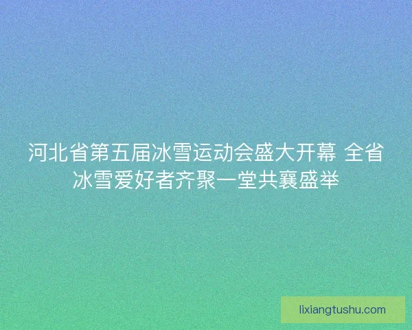 河北省第五届冰雪运动会盛大开幕 全省冰雪爱好者齐聚一堂共襄盛举