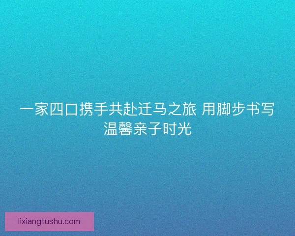 一家四口携手共赴迁马之旅 用脚步书写温馨亲子时光