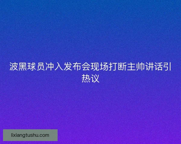 波黑球员冲入发布会现场打断主帅讲话引热议