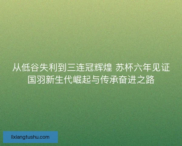 从低谷失利到三连冠辉煌 苏杯六年见证国羽新生代崛起与传承奋进之路 从低谷失利到三连冠辉煌 苏杯六年见证国羽新生代崛起与传承奋进之路