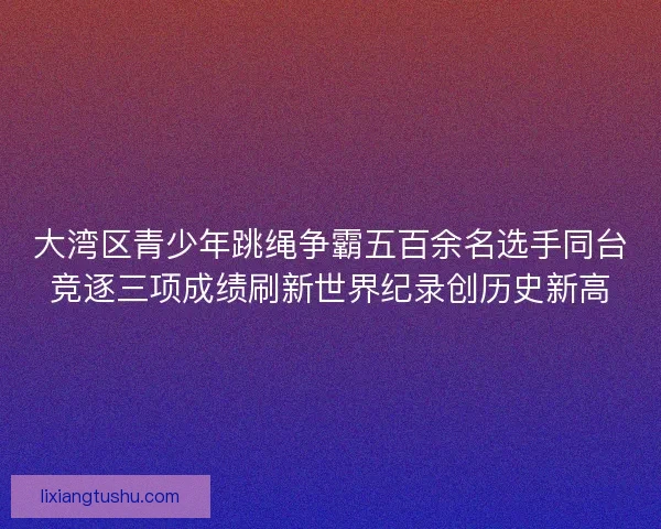 大湾区青少年跳绳争霸五百余名选手同台竞逐三项成绩刷新世界纪录创历史新高 大湾区青少年跳绳争霸五百余名选手同台竞逐三项成绩刷新世界纪录创历史新高
