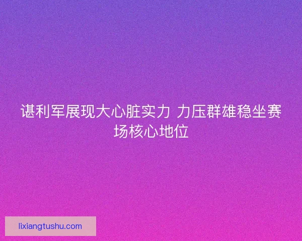 谌利军展现大心脏实力 力压群雄稳坐赛场核心地位 谌利军展现大心脏实力 力压群雄稳坐赛场核心地位