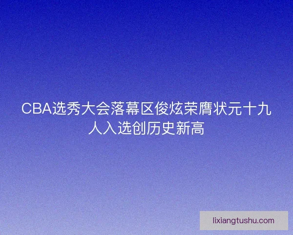 CBA选秀大会落幕区俊炫荣膺状元十九人入选创历史新高