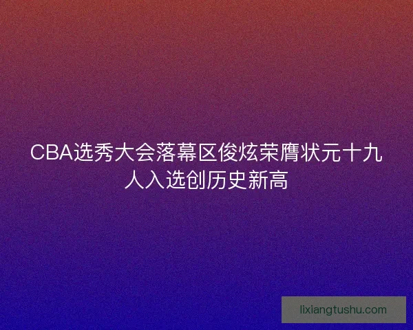 CBA选秀大会落幕区俊炫荣膺状元十九人入选创历史新高