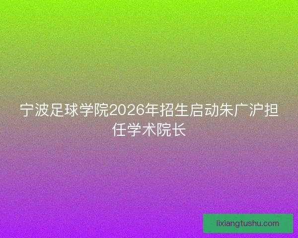 宁波足球学院2026年招生启动朱广沪担任学术院长 宁波足球学院2026年招生启动朱广沪担任学术院长
