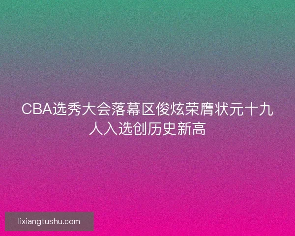 CBA选秀大会落幕区俊炫荣膺状元十九人入选创历史新高