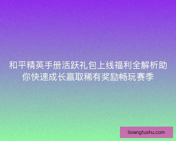 和平精英手册活跃礼包上线福利全解析助你快速成长赢取稀有奖励畅玩赛季