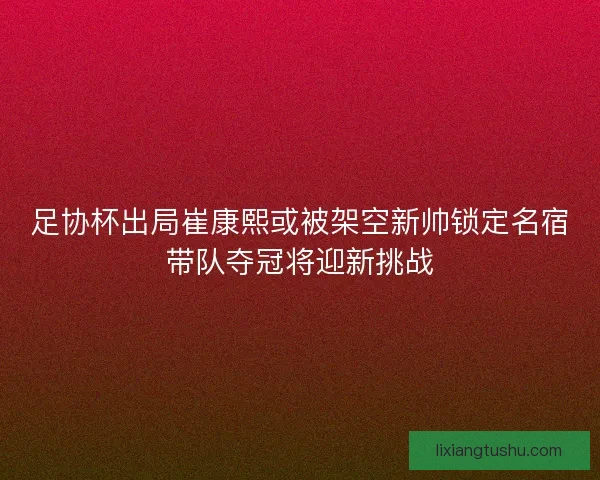足协杯出局崔康熙或被架空新帅锁定名宿带队夺冠将迎新挑战