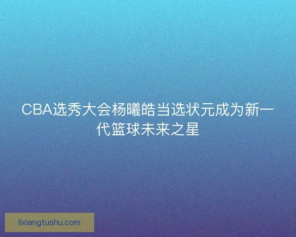 CBA选秀大会杨曦皓当选状元成为新一代篮球未来之星 CBA选秀大会杨曦皓当选状元成为新一代篮球未来之星