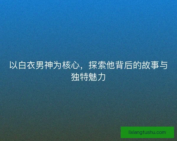 以白衣男神为核心,探索他背后的故事与独特魅力 以白衣男神为核心,探索他背后的故事与独特魅力
