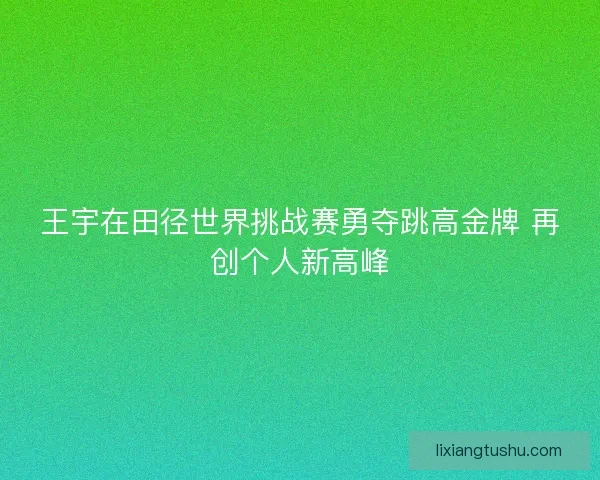 王宇在田径世界挑战赛勇夺跳高金牌 再创个人新高峰 王宇在田径世界挑战赛勇夺跳高金牌 再创个人新高峰