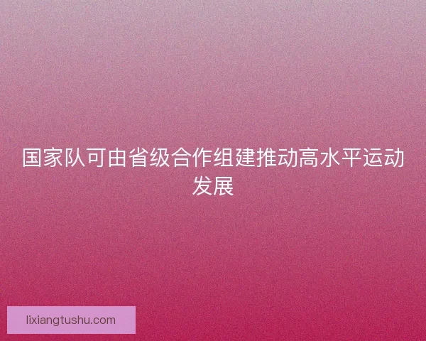 国家队可由省级合作组建推动高水平运动发展 国家队可由省级合作组建推动高水平运动发展